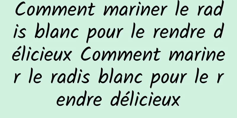 Comment mariner le radis blanc pour le rendre délicieux Comment mariner le radis blanc pour le rendre délicieux