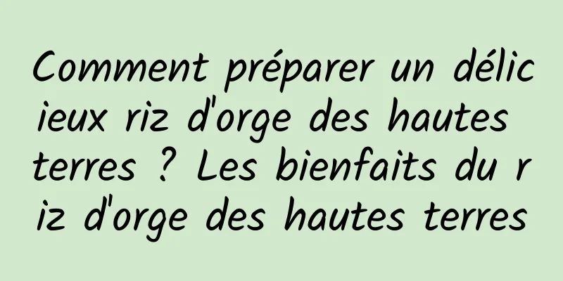 Comment préparer un délicieux riz d'orge des hautes terres ? Les bienfaits du riz d'orge des hautes terres