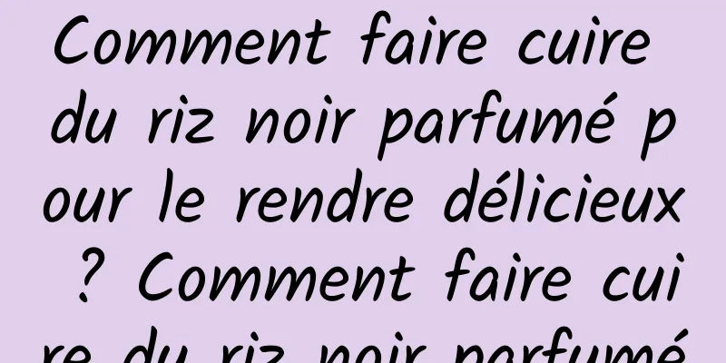 Comment faire cuire du riz noir parfumé pour le rendre délicieux ? Comment faire cuire du riz noir parfumé