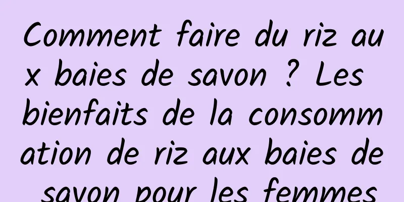 Comment faire du riz aux baies de savon ? Les bienfaits de la consommation de riz aux baies de savon pour les femmes