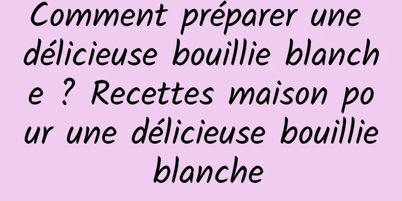 Comment préparer une délicieuse bouillie blanche ? Recettes maison pour une délicieuse bouillie blanche