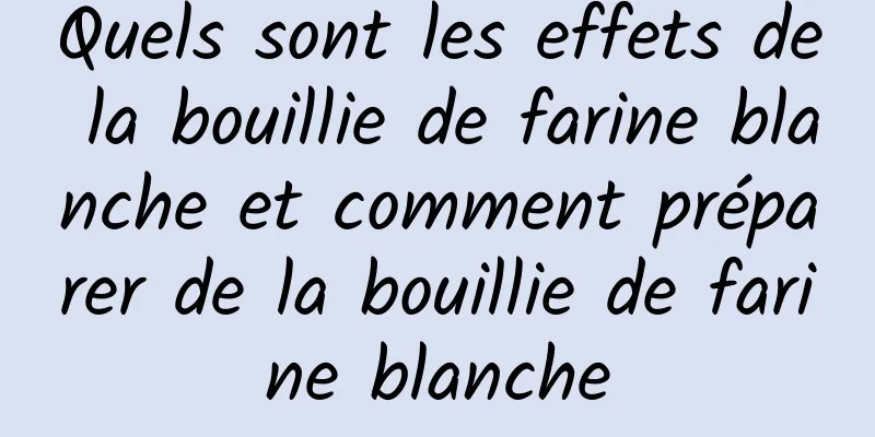 Quels sont les effets de la bouillie de farine blanche et comment préparer de la bouillie de farine blanche