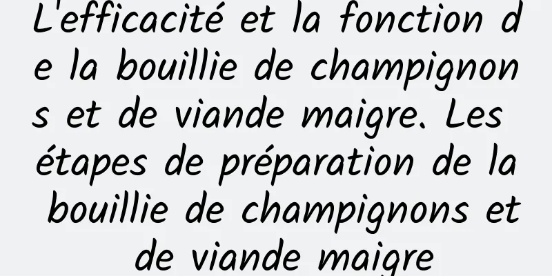 L'efficacité et la fonction de la bouillie de champignons et de viande maigre. Les étapes de préparation de la bouillie de champignons et de viande maigre