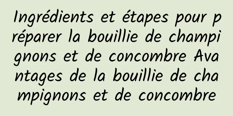 Ingrédients et étapes pour préparer la bouillie de champignons et de concombre Avantages de la bouillie de champignons et de concombre