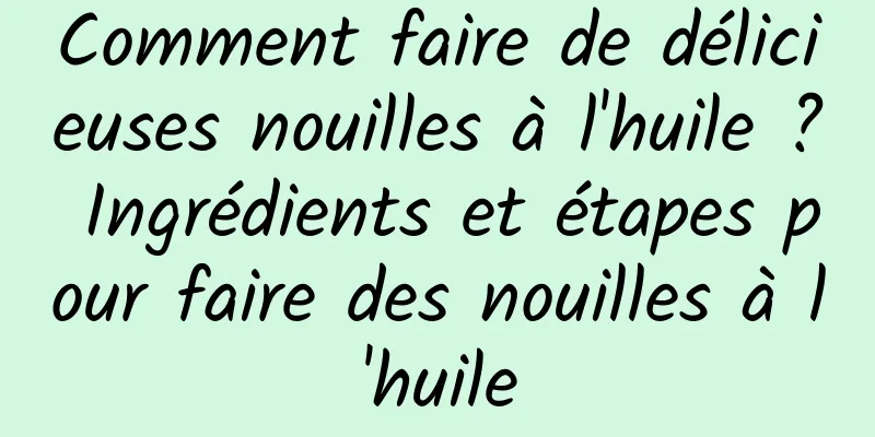 Comment faire de délicieuses nouilles à l'huile ? Ingrédients et étapes pour faire des nouilles à l'huile