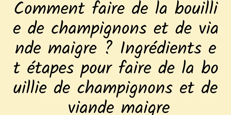 Comment faire de la bouillie de champignons et de viande maigre ? Ingrédients et étapes pour faire de la bouillie de champignons et de viande maigre