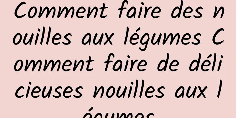 Comment faire des nouilles aux légumes Comment faire de délicieuses nouilles aux légumes