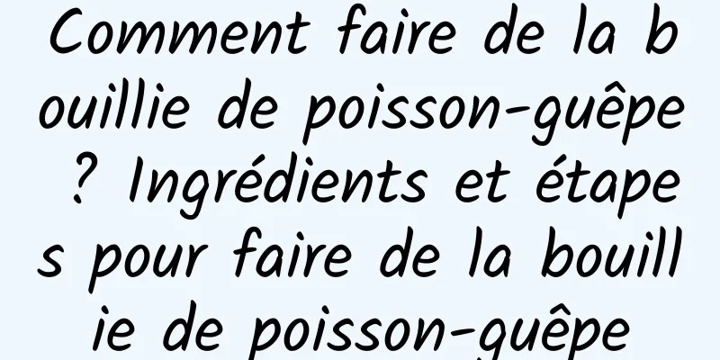 Comment faire de la bouillie de poisson-guêpe ? Ingrédients et étapes pour faire de la bouillie de poisson-guêpe