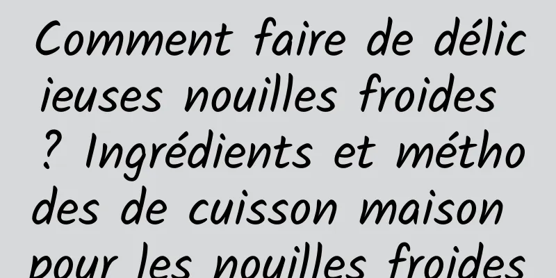 Comment faire de délicieuses nouilles froides ? Ingrédients et méthodes de cuisson maison pour les nouilles froides