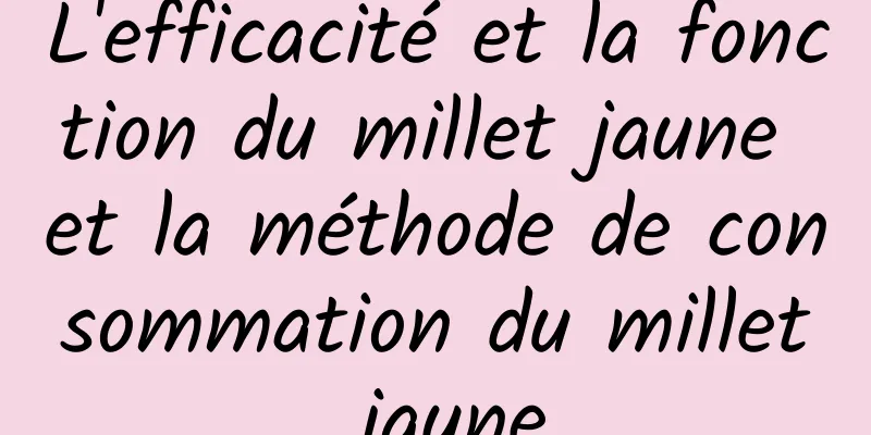 L'efficacité et la fonction du millet jaune et la méthode de consommation du millet jaune