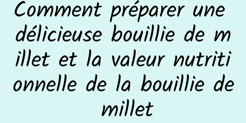 Comment préparer une délicieuse bouillie de millet et la valeur nutritionnelle de la bouillie de millet