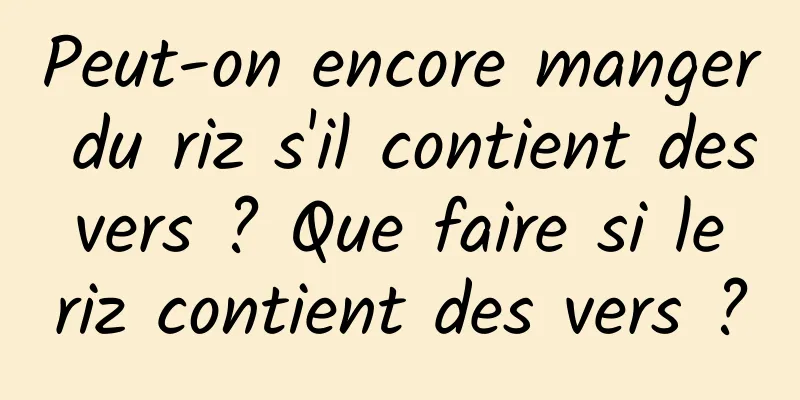 Peut-on encore manger du riz s'il contient des vers ? Que faire si le riz contient des vers ?