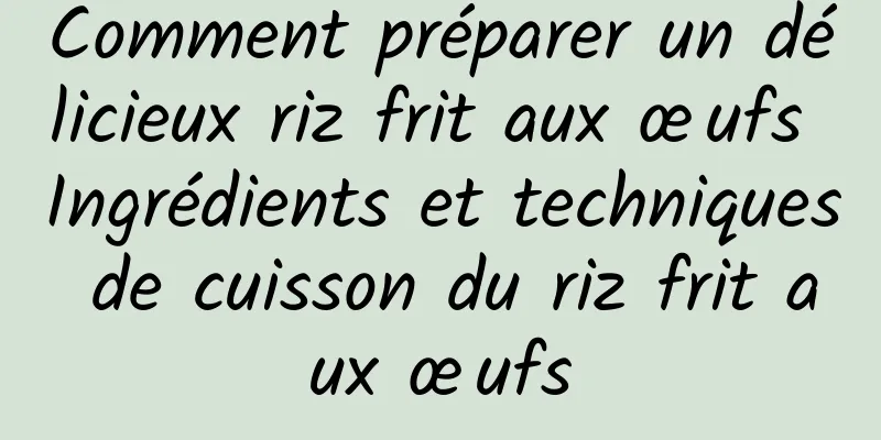 Comment préparer un délicieux riz frit aux œufs Ingrédients et techniques de cuisson du riz frit aux œufs