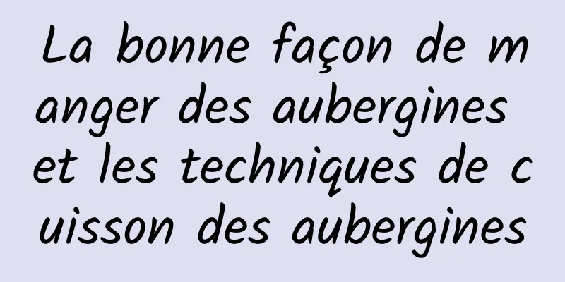 La bonne façon de manger des aubergines et les techniques de cuisson des aubergines