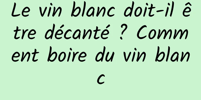 Le vin blanc doit-il être décanté ? Comment boire du vin blanc