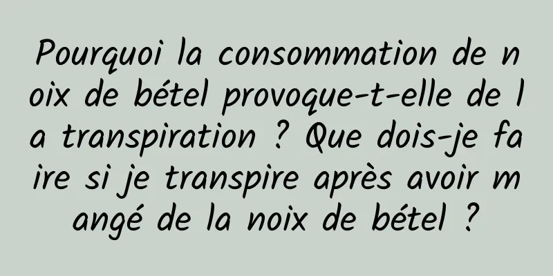 Pourquoi la consommation de noix de bétel provoque-t-elle de la transpiration ? Que dois-je faire si je transpire après avoir mangé de la noix de bétel ?