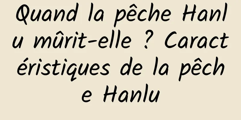 Quand la pêche Hanlu mûrit-elle ? Caractéristiques de la pêche Hanlu