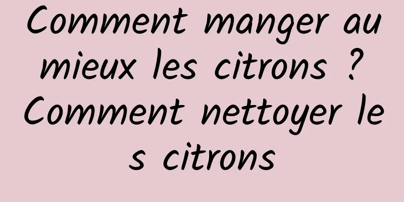 Comment manger au mieux les citrons ? Comment nettoyer les citrons