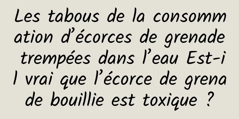 Les tabous de la consommation d’écorces de grenade trempées dans l’eau Est-il vrai que l’écorce de grenade bouillie est toxique ?