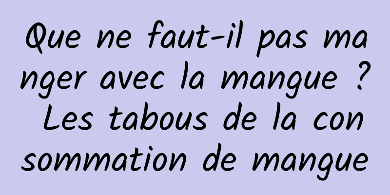 Que ne faut-il pas manger avec la mangue ? Les tabous de la consommation de mangue