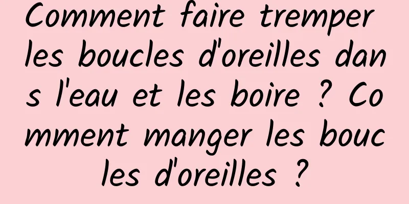 Comment faire tremper les boucles d'oreilles dans l'eau et les boire ? Comment manger les boucles d'oreilles ?