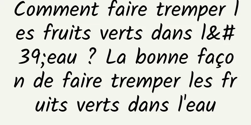 Comment faire tremper les fruits verts dans l'eau ? La bonne façon de faire tremper les fruits verts dans l'eau