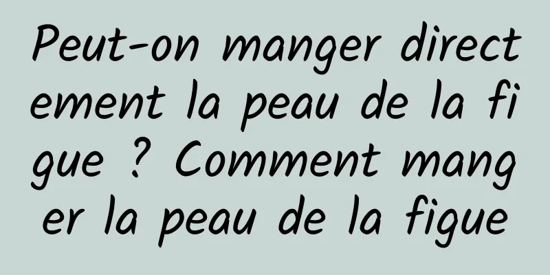 Peut-on manger directement la peau de la figue ? Comment manger la peau de la figue