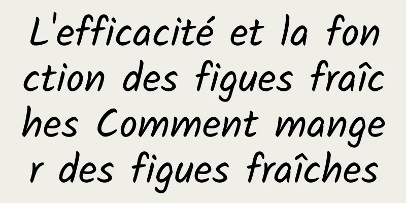 L'efficacité et la fonction des figues fraîches Comment manger des figues fraîches