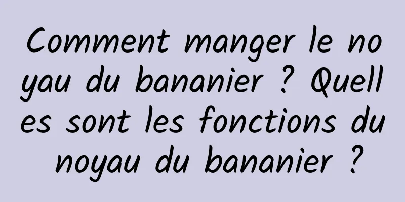 Comment manger le noyau du bananier ? Quelles sont les fonctions du noyau du bananier ?