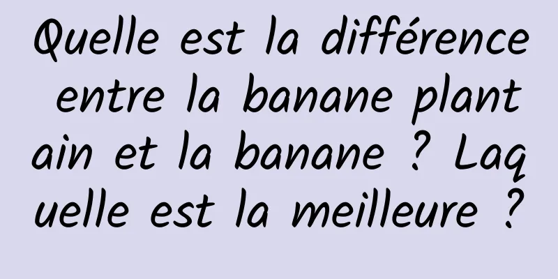 Quelle est la différence entre la banane plantain et la banane ? Laquelle est la meilleure ?