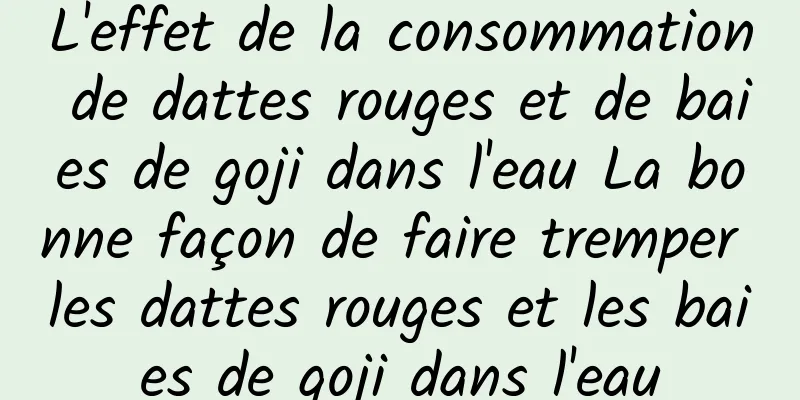 L'effet de la consommation de dattes rouges et de baies de goji dans l'eau La bonne façon de faire tremper les dattes rouges et les baies de goji dans l'eau