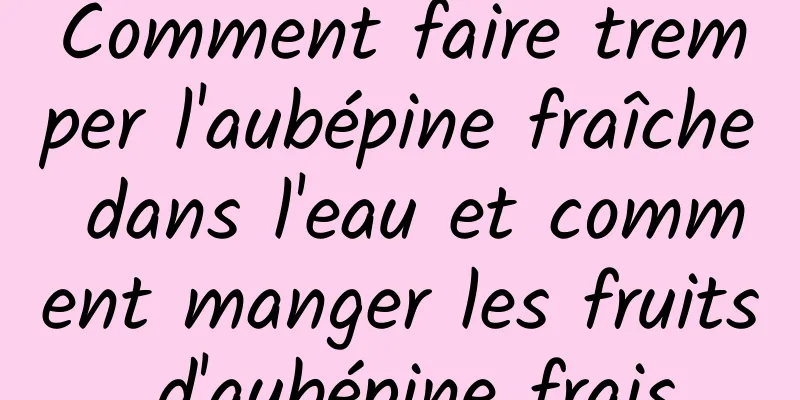 Comment faire tremper l'aubépine fraîche dans l'eau et comment manger les fruits d'aubépine frais