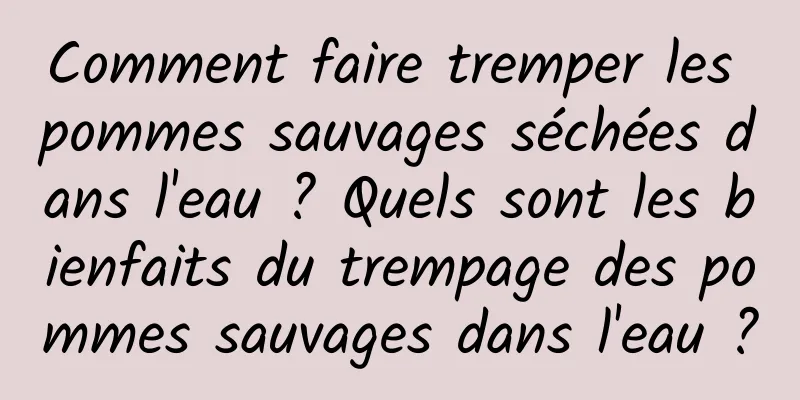 Comment faire tremper les pommes sauvages séchées dans l'eau ? Quels sont les bienfaits du trempage des pommes sauvages dans l'eau ?