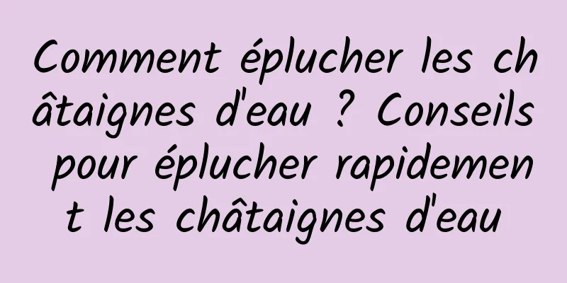 Comment éplucher les châtaignes d'eau ? Conseils pour éplucher rapidement les châtaignes d'eau