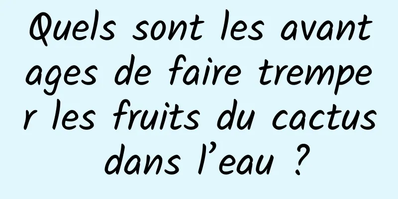 Quels sont les avantages de faire tremper les fruits du cactus dans l’eau ?