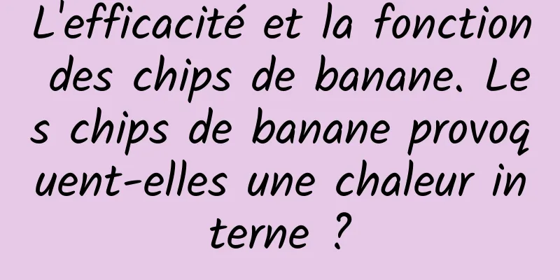 L'efficacité et la fonction des chips de banane. Les chips de banane provoquent-elles une chaleur interne ?