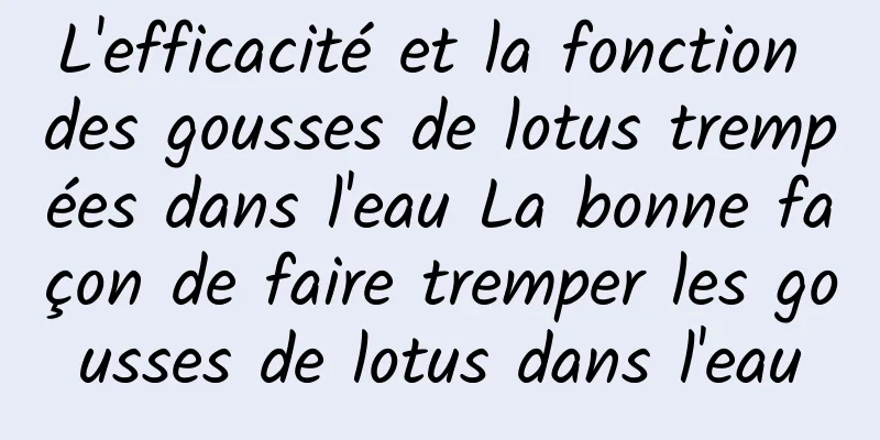 L'efficacité et la fonction des gousses de lotus trempées dans l'eau La bonne façon de faire tremper les gousses de lotus dans l'eau