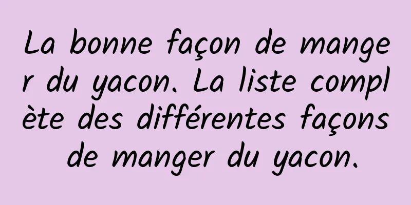 La bonne façon de manger du yacon. La liste complète des différentes façons de manger du yacon.