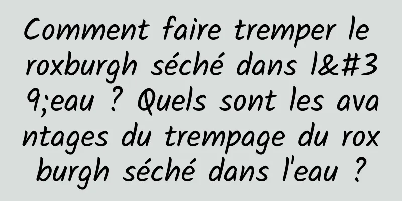 Comment faire tremper le roxburgh séché dans l'eau ? Quels sont les avantages du trempage du roxburgh séché dans l'eau ?