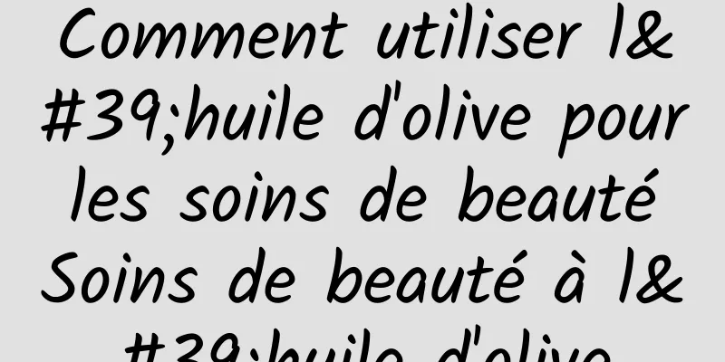 Comment utiliser l'huile d'olive pour les soins de beauté Soins de beauté à l'huile d'olive