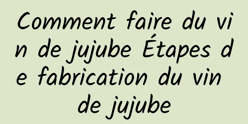 Comment faire du vin de jujube Étapes de fabrication du vin de jujube