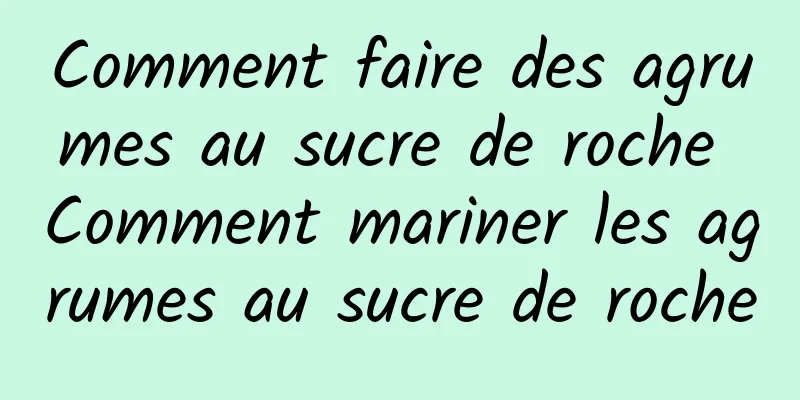 Comment faire des agrumes au sucre de roche Comment mariner les agrumes au sucre de roche