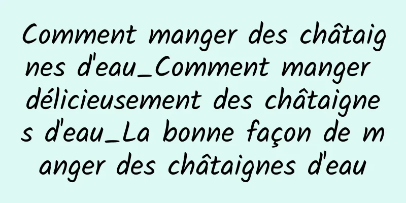 Comment manger des châtaignes d'eau_Comment manger délicieusement des châtaignes d'eau_La bonne façon de manger des châtaignes d'eau