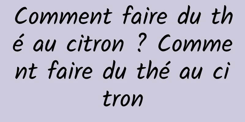 Comment faire du thé au citron ? Comment faire du thé au citron