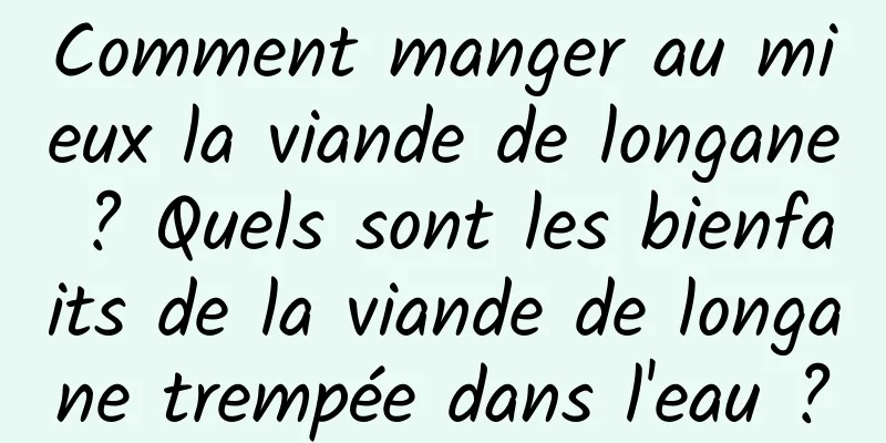 Comment manger au mieux la viande de longane ? Quels sont les bienfaits de la viande de longane trempée dans l'eau ?