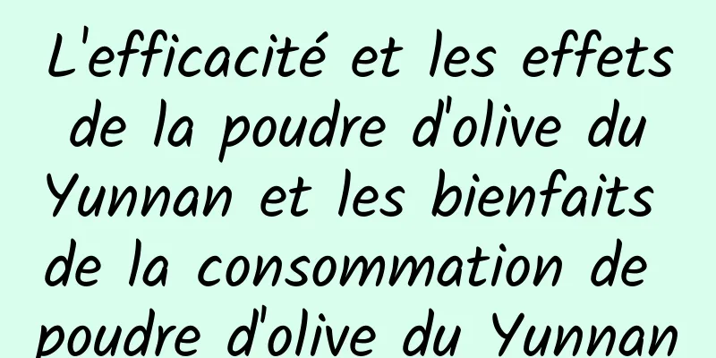 L'efficacité et les effets de la poudre d'olive du Yunnan et les bienfaits de la consommation de poudre d'olive du Yunnan