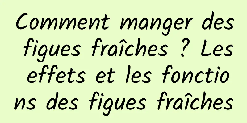 Comment manger des figues fraîches ? Les effets et les fonctions des figues fraîches