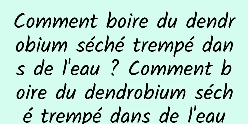 Comment boire du dendrobium séché trempé dans de l'eau ? Comment boire du dendrobium séché trempé dans de l'eau