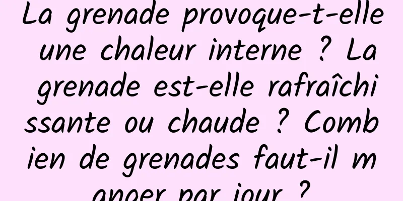 La grenade provoque-t-elle une chaleur interne ? La grenade est-elle rafraîchissante ou chaude ? Combien de grenades faut-il manger par jour ?