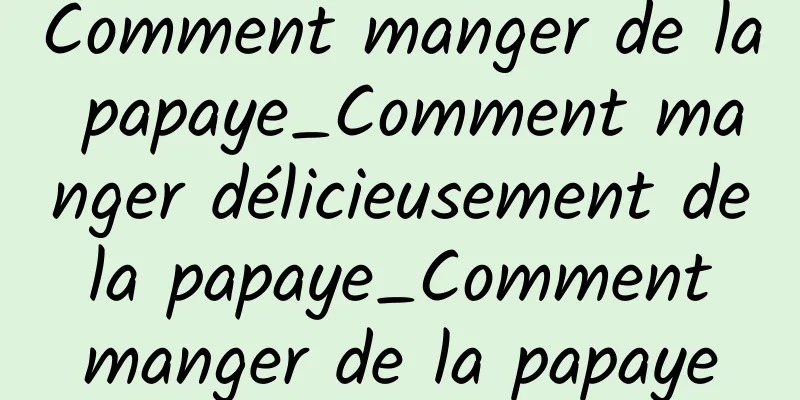 Comment manger de la papaye_Comment manger délicieusement de la papaye_Comment manger de la papaye